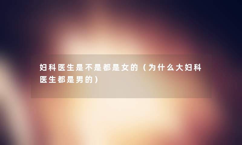 妇科医生是不是都是女的(为什么大妇科医生都是男的) 妇科医生是不是都是女的(为什么大妇科医生都是男的)