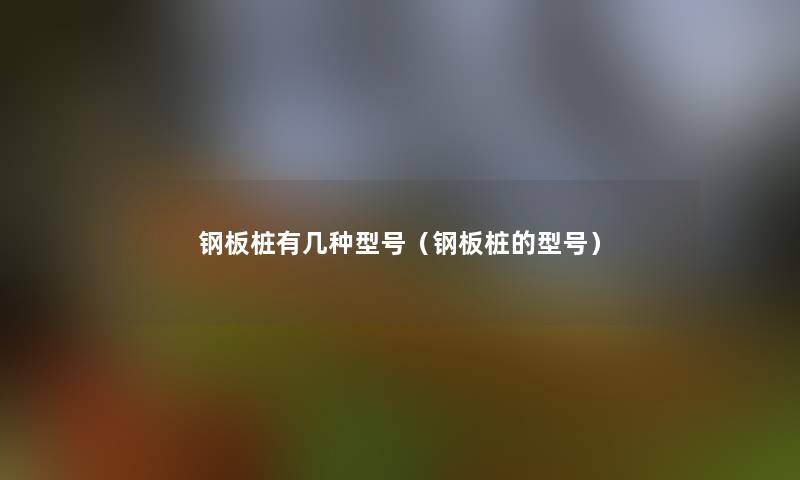 钢板桩有几种型号(钢板桩的型号) 钢板桩有几种型号(钢板桩的型号)
