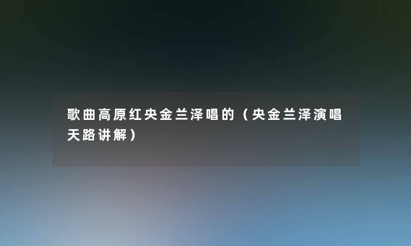 歌曲高原红央金兰泽唱的(央金兰泽演唱天路讲解) 歌曲高原红央金兰泽唱的(央金兰泽演唱天路讲解)