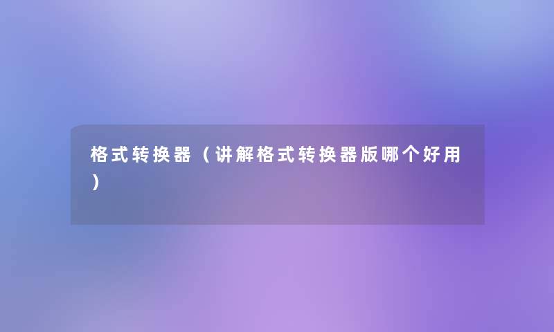 格式转换器(讲解格式转换器版哪个好用) 格式转换器(讲解格式转换器版哪个好用)