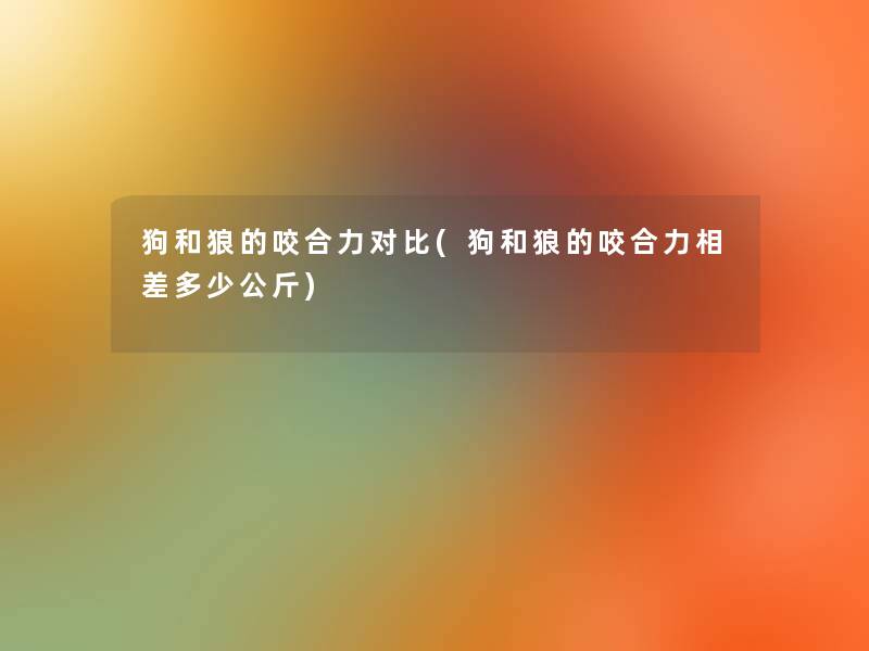 狗和狼的咬合力对比(狗和狼的咬合力相差多少公斤) 狗和狼的咬合力对比(狗和狼的咬合力相差多少公斤)