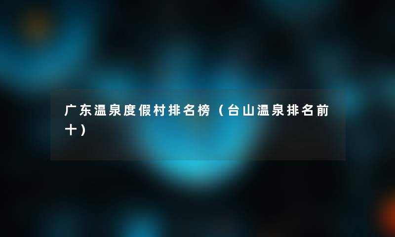 广东温泉度假村推荐榜(台山温泉推荐前十) 广东温泉度假村推荐榜(台山温泉推荐前十)