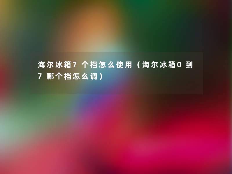 海尔冰箱7个档怎么使用(海尔冰箱0到7哪个档怎么调) 海尔冰箱7个档怎么使用(海尔冰箱0到7哪个档怎么调)