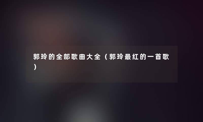 郭玲的整理的歌曲大全(郭玲红的一首歌) 郭玲的整理的歌曲大全(郭玲红的一首歌)