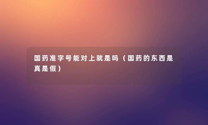 国药准字号能对上就是吗(国药的东西是真是假) 国药准字号能对上就是吗(国药的东西是真是假)