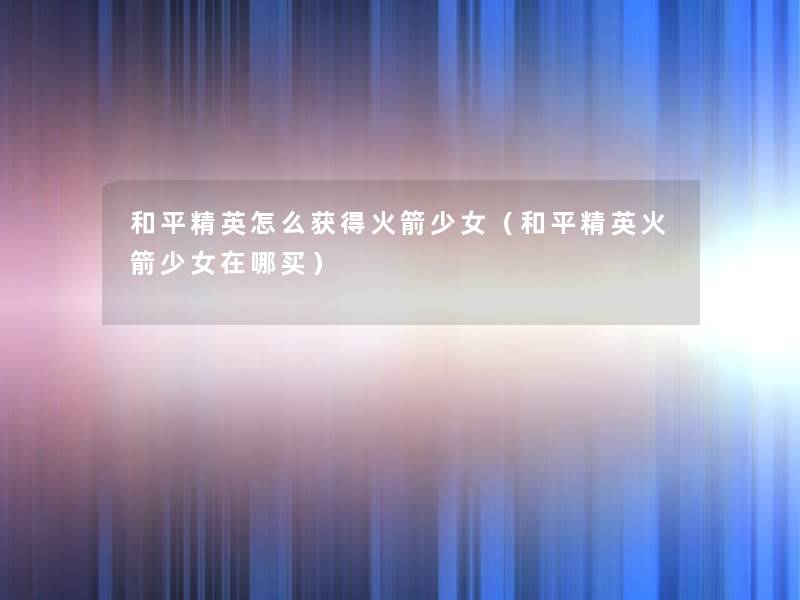 和平精英怎么获得火箭少女(和平精英火箭少女在哪买) 和平精英怎么获得火箭少女(和平精英火箭少女在哪买)
