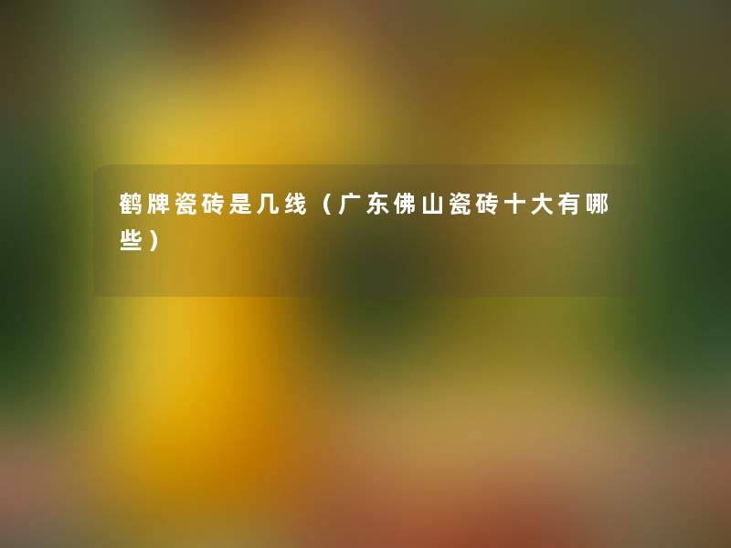鹤牌瓷砖是几线(广东佛山瓷砖一些有哪些) 鹤牌瓷砖是几线(广东佛山瓷砖一些有哪些)