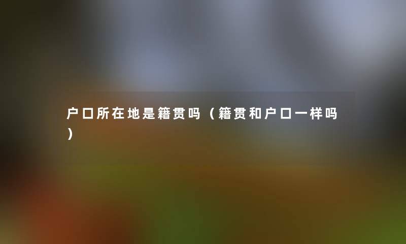 户口所在地是籍贯吗（籍贯和户口一样吗）