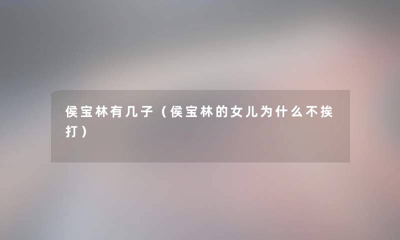 侯宝林有几子(侯宝林的女儿为什么不挨打) 侯宝林有几子(侯宝林的女儿为什么不挨打)