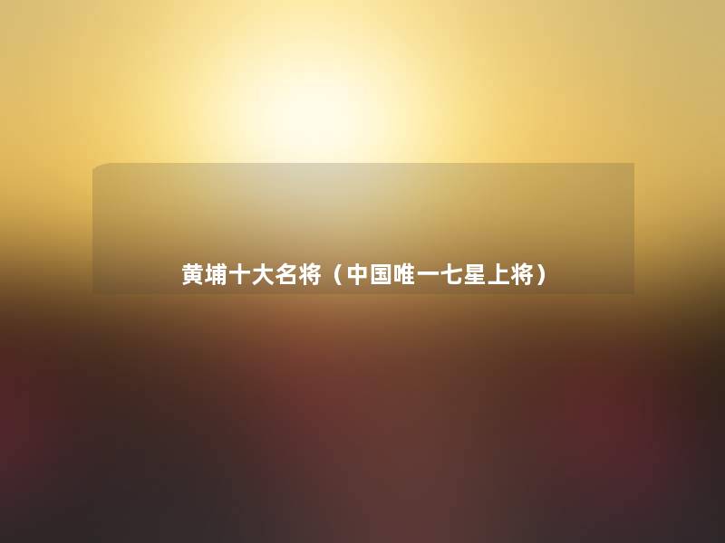 黄埔一些名将(中国唯一七星上将) 黄埔一些名将(中国唯一七星上将)