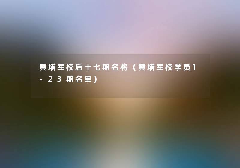 黄埔军校后十七期名将(黄埔军校学员1-23期名单) 黄埔军校后十七期名将(黄埔军校学员1-23期名单)
