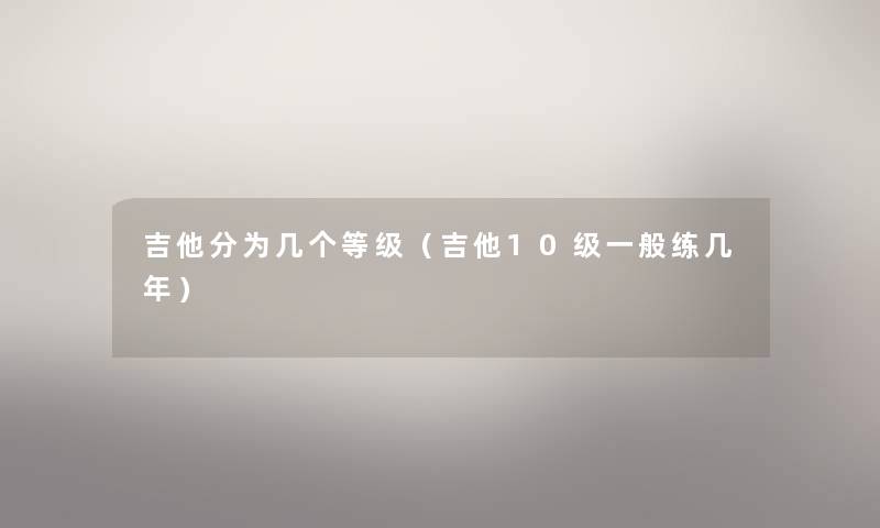 吉他分为几个等级(吉他10级一般练几年) 吉他分为几个等级(吉他10级一般练几年)