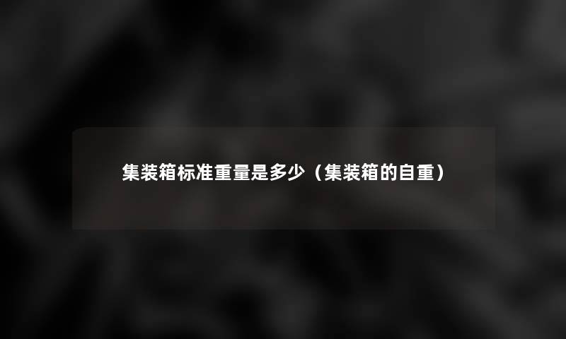 集装箱标准重量是多少(集装箱的自重) 集装箱标准重量是多少(集装箱的自重)