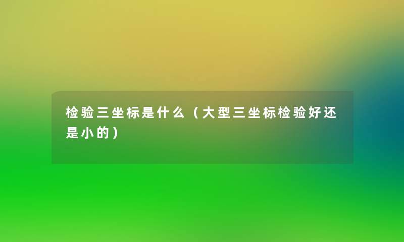 检验三坐标是什么(大型三坐标检验好还是小的) 检验三坐标是什么(大型三坐标检验好还是小的)