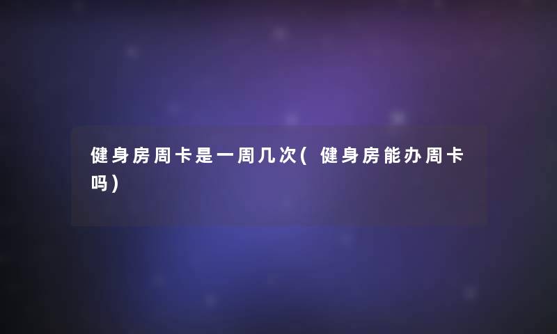 健身房周卡是一周几次(健身房能办周卡吗)