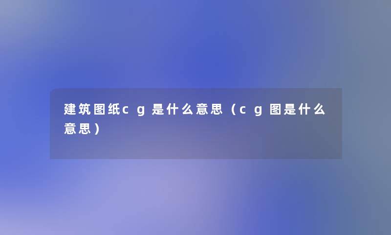 建筑图纸cg是什么意思(cg图是什么意思) 建筑图纸cg是什么意思(cg图是什么意思)