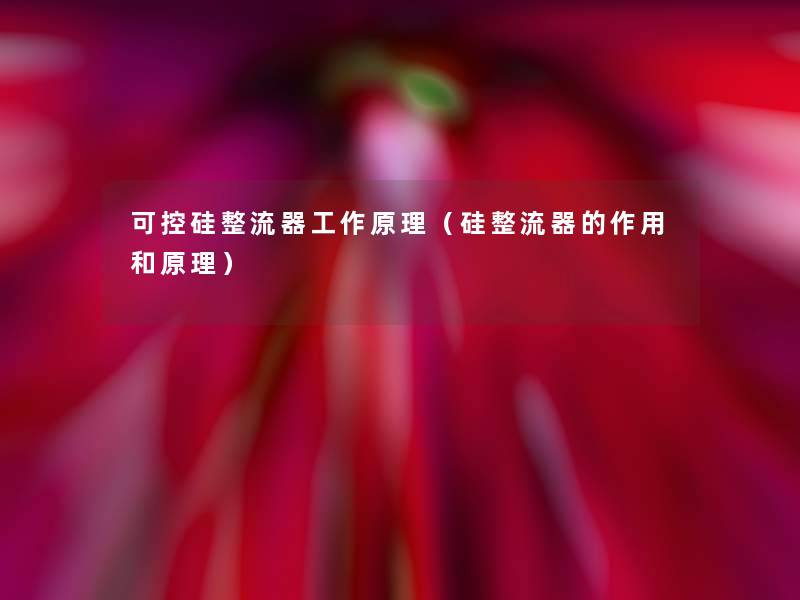 可控硅整流器工作原理(硅整流器的作用和原理) 可控硅整流器工作原理(硅整流器的作用和原理)