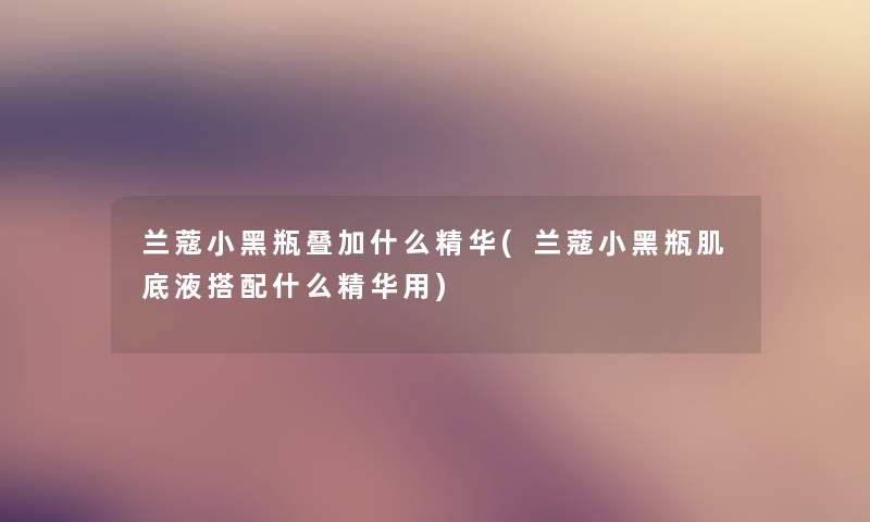 兰蔻小黑瓶叠加什么精华(兰蔻小黑瓶肌底液搭配什么精华用) 兰蔻小黑瓶叠加什么精华(兰蔻小黑瓶肌底液搭配什么精华用)