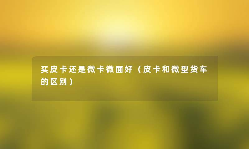 买皮卡还是微卡微面好(皮卡和微型货车的区别) 买皮卡还是微卡微面好(皮卡和微型货车的区别)