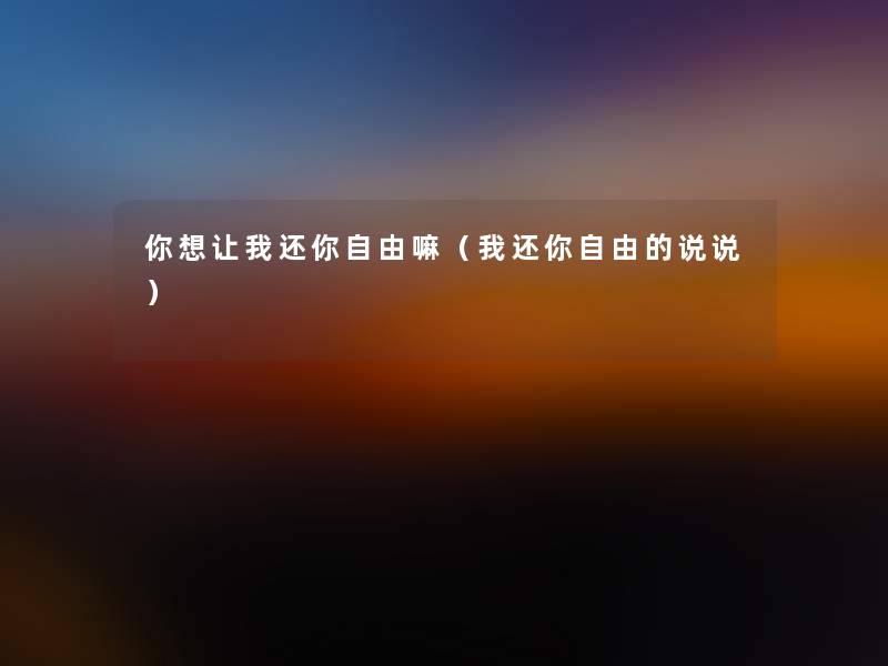 你想让我还你自由嘛(我还你自由的说说) 你想让我还你自由嘛(我还你自由的说说)