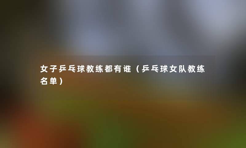 女子乒乓球教练都有谁(乒乓球女队教练名单) 女子乒乓球教练都有谁(乒乓球女队教练名单)