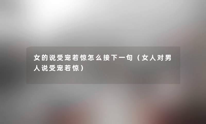 女的说受宠若惊怎么接下一句(女人对男人说受宠若惊) 女的说受宠若惊怎么接下一句(女人对男人说受宠若惊)