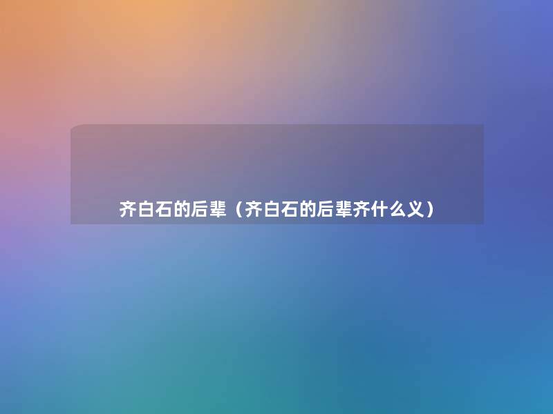 齐白石的后辈(齐白石的后辈齐什么义) 齐白石的后辈(齐白石的后辈齐什么义)