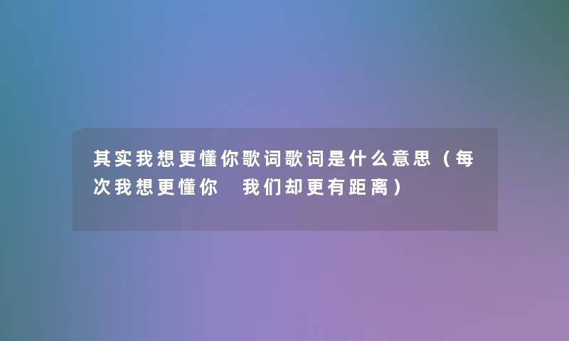想说我想更懂你歌词歌词是什么意思(每次我想更懂你 却更有距离) 想说我想更懂你歌词歌词是什么意思(每次我想更懂你 却更有距离)