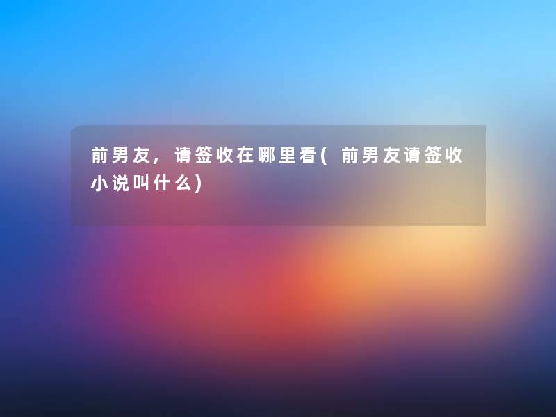 前男友,请签收在哪里看(前男友请签收小说叫什么) 前男友,请签收在哪里看(前男友请签收小说叫什么)