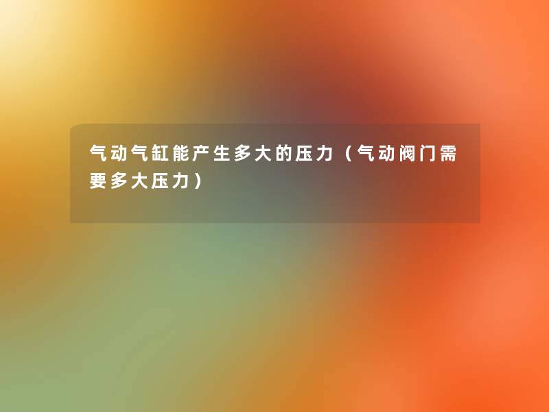 气动气缸能产生多大的压力(气动阀门需要多大压力) 气动气缸能产生多大的压力(气动阀门需要多大压力)