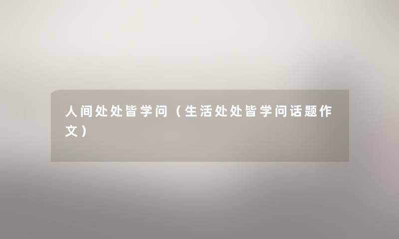 人间处处皆学问(生活处处皆学问话题作文) 人间处处皆学问(生活处处皆学问话题作文)