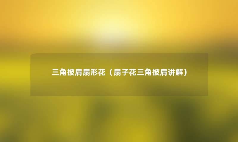 三角披肩扇形花(扇子花三角披肩讲解) 三角披肩扇形花(扇子花三角披肩讲解)