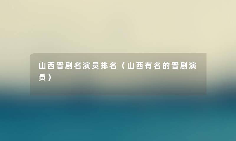 山西晋剧名演员推荐(山西有名的晋剧演员) 山西晋剧名演员推荐(山西有名的晋剧演员)