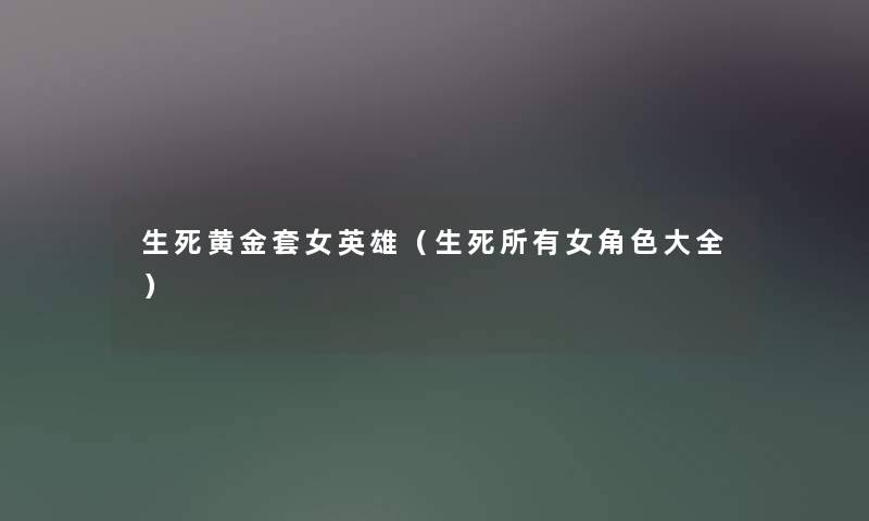 生死黄金套女英雄(生死所有女角色大全) 生死黄金套女英雄(生死所有女角色大全)