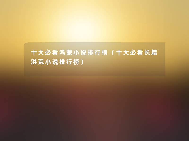 一些必看鸿蒙小说整理榜(一些必看长篇洪荒小说整理榜) 一些必看鸿蒙小说整理榜(一些必看长篇洪荒小说整理榜)