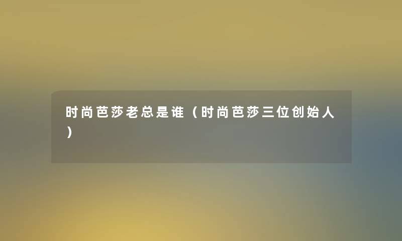 时尚芭莎老总是谁(时尚芭莎三位创始人) 时尚芭莎老总是谁(时尚芭莎三位创始人)