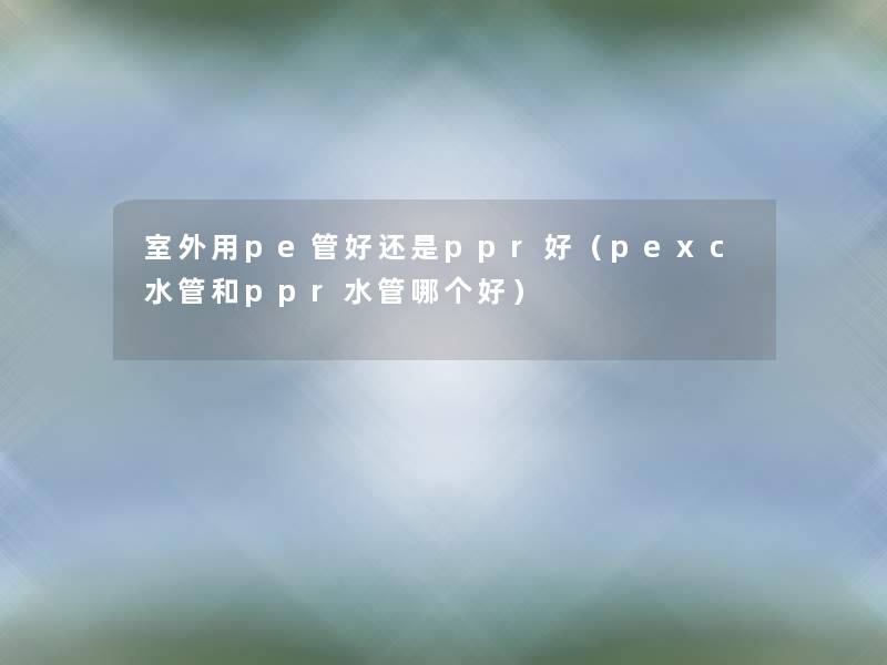 室外用pe管好还是ppr好(pexc水管和ppr水管哪个好) 室外用pe管好还是ppr好(pexc水管和ppr水管哪个好)
