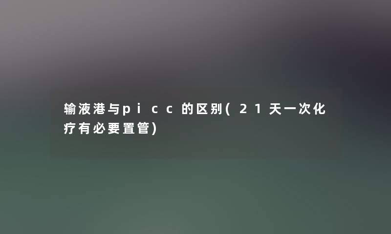 输液港与picc的区别(21天一次化疗有必要置管) 输液港与picc的区别(21天一次化疗有必要置管)