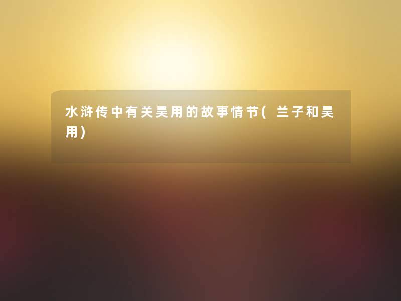 水浒传中有关吴用的故事情节(兰子和吴用) 水浒传中有关吴用的故事情节(兰子和吴用)