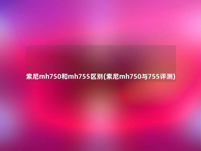索尼mh750和mh755区别(索尼mh750与755评测) 索尼mh750和mh755区别(索尼mh750与755评测)