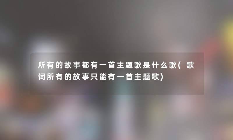 所有的故事都有一首主题歌是什么歌(歌词所有的故事只能有一首主题歌) 所有的故事都有一首主题歌是什么歌(歌词所有的故事只能有一首主题歌)
