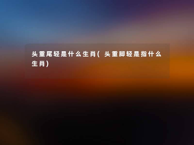 头重尾轻是什么生肖(头重脚轻是指什么生肖) 头重尾轻是什么生肖(头重脚轻是指什么生肖)
