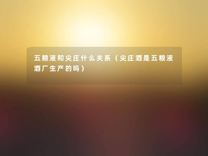 五粮液和尖庄什么关系(尖庄酒是五粮液酒厂生产的吗) 五粮液和尖庄什么关系(尖庄酒是五粮液酒厂生产的吗)