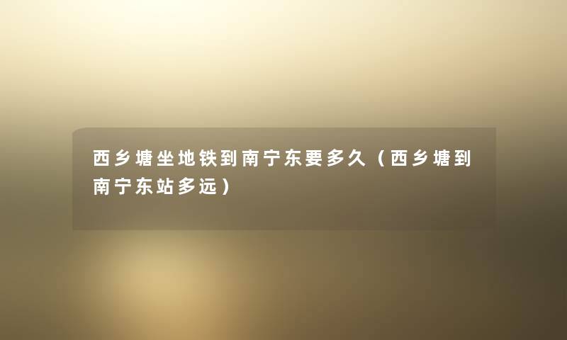 西乡塘坐地铁到南宁东要多久(西乡塘到南宁东站多远) 西乡塘坐地铁到南宁东要多久(西乡塘到南宁东站多远)