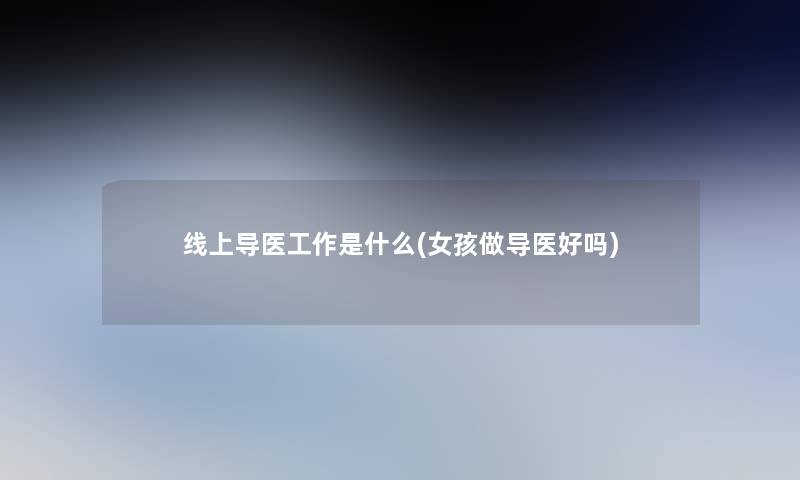 线上导医工作是什么(女孩做导医好吗) 线上导医工作是什么(女孩做导医好吗)