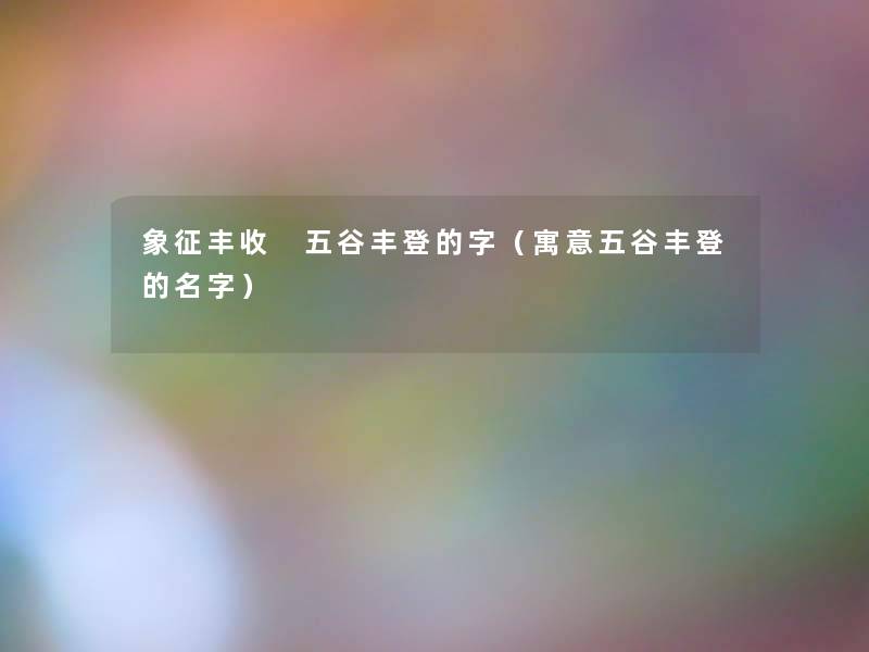 象征丰收 五谷丰登的字(寓意五谷丰登的名字) 象征丰收 五谷丰登的字(寓意五谷丰登的名字)