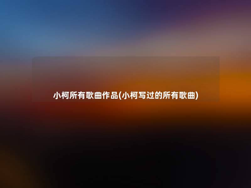 小柯所有歌曲作品(小柯写过的所有歌曲) 小柯所有歌曲作品(小柯写过的所有歌曲)