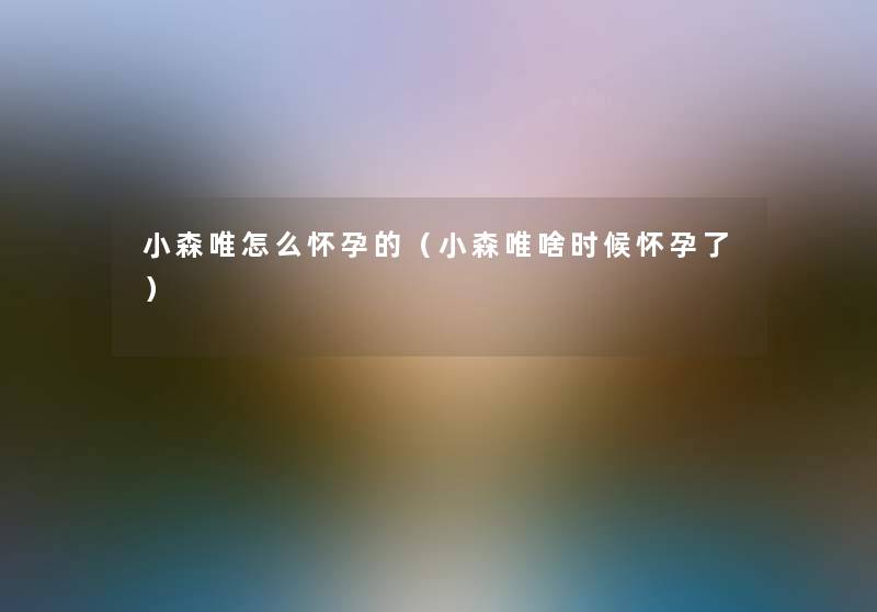 小森唯怎么怀孕的(小森唯啥时候怀孕了) 小森唯怎么怀孕的(小森唯啥时候怀孕了)
