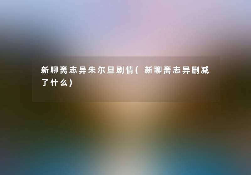 新聊斋志异朱尔旦剧情(新聊斋志异删减了什么) 新聊斋志异朱尔旦剧情(新聊斋志异删减了什么)