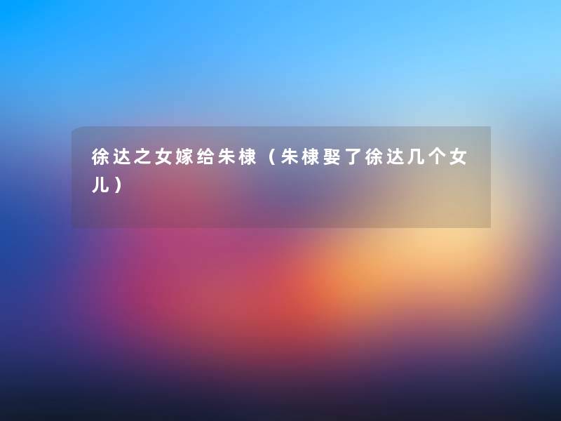 徐达之女嫁给朱棣(朱棣娶了徐达几个女儿) 徐达之女嫁给朱棣(朱棣娶了徐达几个女儿)